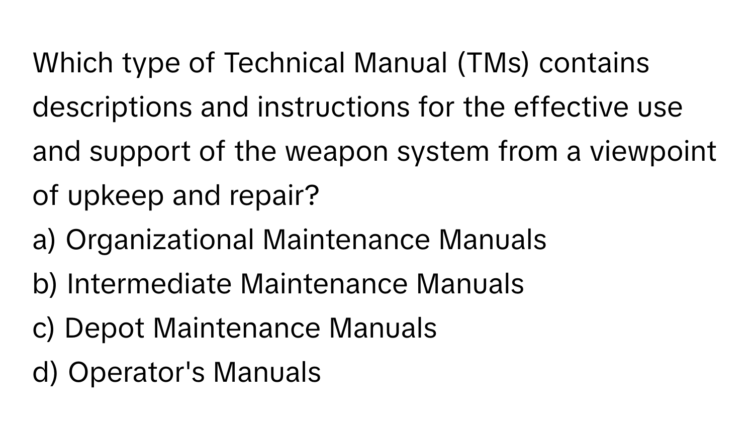 Which type of Technical Manual (TMs) contains descriptions and instructions for the effective use and support of the weapon system from a viewpoint of upkeep and repair?

a) Organizational Maintenance Manuals
b) Intermediate Maintenance Manuals
c) Depot Maintenance Manuals
d) Operator's Manuals