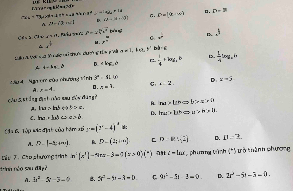 Trắc nghiệm(7đ):
Câu 1.Tập xác định của hàm số y=log _ax là
A. D=(0;+∈fty ) B. D=R| 0 C. D=[0;+∈fty ) D.
D=R
Câu 2. Cho x>0. Biểu thức P=x.sqrt[9](x^2) bằng
C. x^(frac 1)9
D. x^(frac 8)9
A. x^(frac 11)9
B. x^(frac 10)9
Câu 3.Với a,b là các số thực dương tùy ý và a!= 1,log _ab^4 bằng
A. 4+log _ab B. 4log _ab C.  1/4 +log _ab D.  1/4 log _ab
Câu 4. Nghiệm của phương trình 3^x=81 là
D. x=5.
C. x=2.
A. x=4.
B. x=3.
Câu 5.Khẳng định nào sau đây đúng?
B. ln a>ln bLeftrightarrow b>a>0
A. ln a>ln bLeftrightarrow b>a.
D. ln a>ln bLeftrightarrow a>b>0.
C. ln a>ln bLeftrightarrow a>b.
Câu 6. Tập xác định của hàm số y=(2^x-4)^-5 là:
A. D=[-5;+∈fty ). B. D=(2;+∈fty ). C. D=R/ 2 . D. D=R.
Câu 7 . Cho phương trình ln^2(x^3)-5ln x-3=0(x>0)(*). Đặt t=ln x , phương trình (*) trở thành phương
trình nào sau đây?
A. 3t^2-5t-3=0. B. 5t^2-5t-3=0. C. 9t^2-5t-3=0. D. 2t^3-5t-3=0.