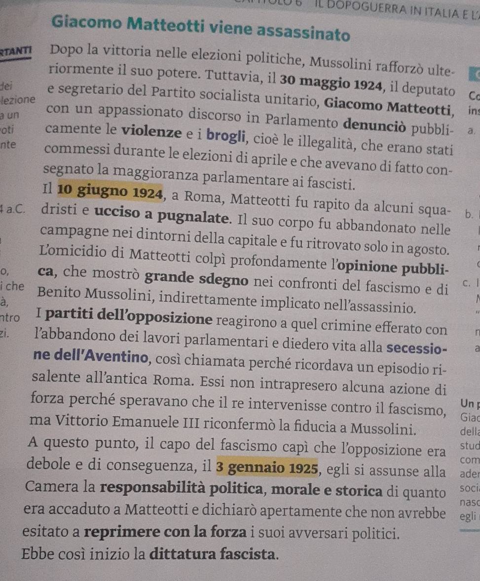 UE  ' Il DOpoGuerra in italia e l
Giacomo Matteotti viene assassinato
RTANTI Dopo la vittoria nelle elezioni politiche, Mussolini rafforzò ulte-
riormente il suo potere. Tuttavia, il 30 maggio 1924, il deputato
dei e segretario del Partito socialista unitario, Giacomo Matteotti, ins
lezione C
a un
con un appassionato discorso in Parlamento denunciò pubbli- a.
oti camente le violenze e i brogli, cioè le illegalità, che erano stati
nte commessi durante le elezioni di aprile e che avevano di fatto con-
segnato la maggioranza parlamentare ai fascisti.
Il 10 giugno 1924, a Roma, Matteotti fu rapito da alcuni squa- b.
a.C. dristi e ucciso a pugnalate. Il suo corpo fu abbandonato nelle
campagne nei dintorni della capitale e fu ritrovato solo in agosto.
L'omicidio di Matteotti colpì profondamente l'opinione pubbli-
o, ca, che mostrò grande sdegno nei confronti del fascismo e di c. |
i che Benito Mussolini, indirettamente implicato nell’assassinio.
à,
ntro I partiti dell’opposizione reagirono a quel crimine efferato con r
zi. l’abbandono dei lavori parlamentari e diedero vita alla secessio- a
ne dell'Aventino, così chiamata perché ricordava un episodio ri-
salente all’antica Roma. Essi non intrapresero alcuna azione di
Un p
forza perché speravano che il re intervenisse contro il fascismo, Giao
ma Vittorio Emanuele III riconfermò la fiducia a Mussolini. della
stud
A questo punto, il capo del fascismo capì che l'opposizione era com
debole e di conseguenza, il 3 gennaio 1925, egli si assunse alla ader
Camera la responsabilità politica, morale e storica di quanto soci
nasc
era accaduto a Matteotti e dichiarò apertamente che non avrebbe egli
esitato a reprimere con la forza i suoi avversari politici.
Ebbe cosí inizio la dittatura fascista.