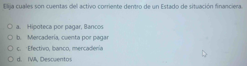 Elija cuales son cuentas del activo corriente dentro de un Estado de situación financiera.
a. Hipoteca por pagar, Bancos
b. Mercadería, cuenta por pagar
c. Efectivo, banco, mercadería
d. IVA, Descuentos