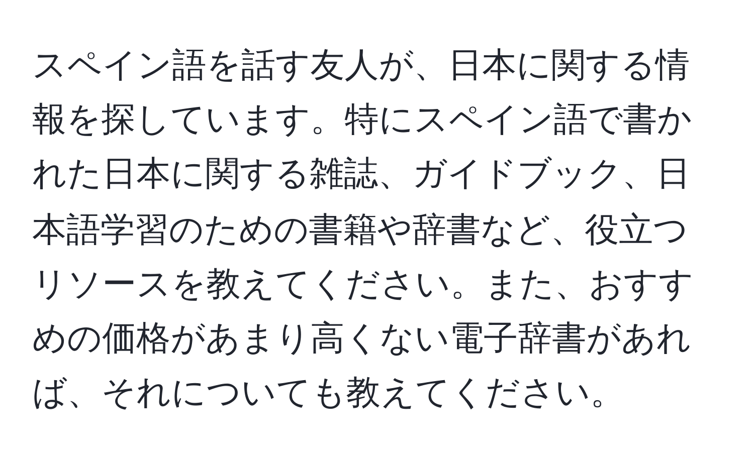 スペイン語を話す友人が、日本に関する情報を探しています。特にスペイン語で書かれた日本に関する雑誌、ガイドブック、日本語学習のための書籍や辞書など、役立つリソースを教えてください。また、おすすめの価格があまり高くない電子辞書があれば、それについても教えてください。