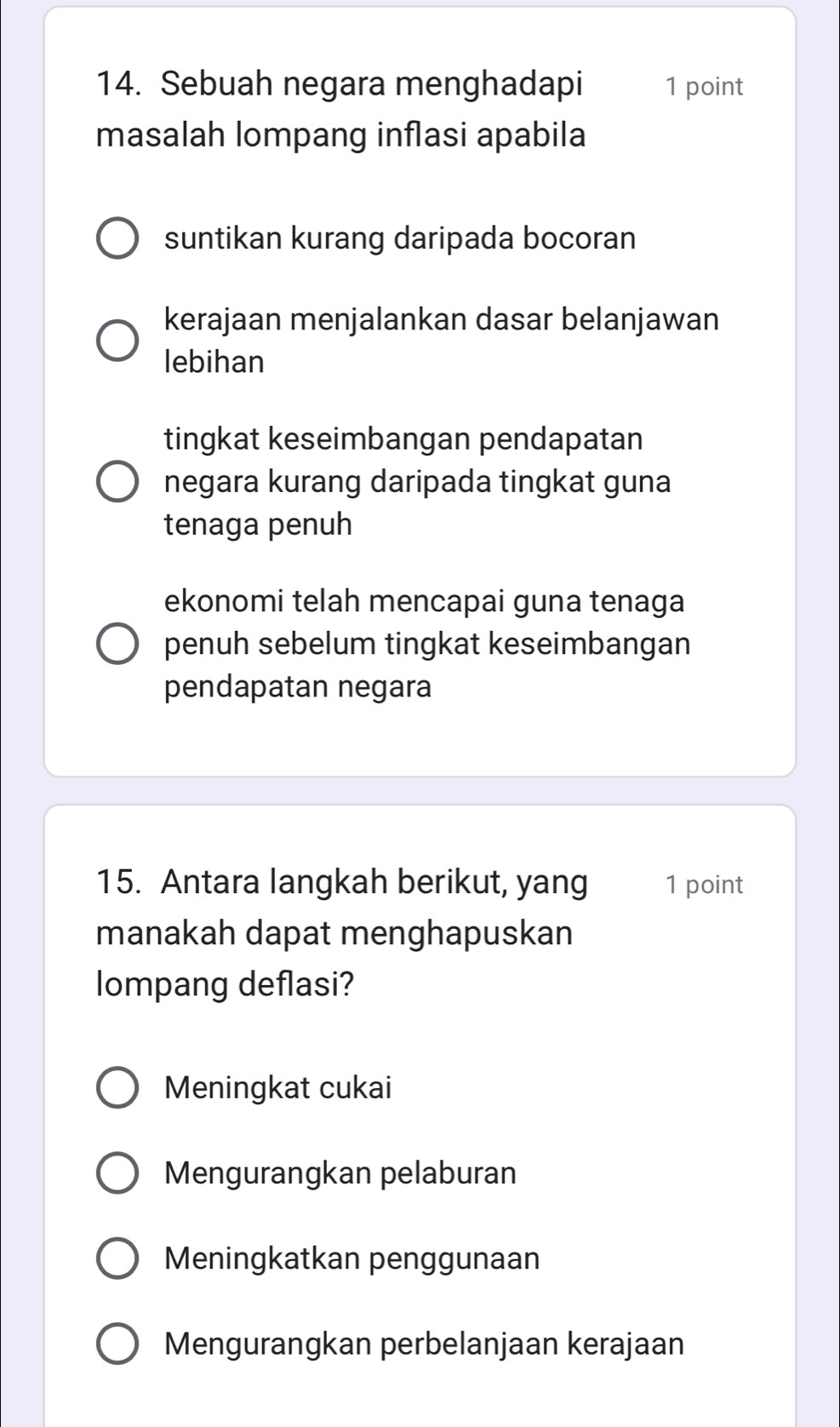 Sebuah negara menghadapi 1 point
masalah lompang inflasi apabila
suntikan kurang daripada bocoran
kerajaan menjalankan dasar belanjawan
lebihan
tingkat keseimbangan pendapatan
negara kurang daripada tingkat guna
tenaga penuh
ekonomi telah mencapai guna tenaga
penuh sebelum tingkat keseimbangan
pendapatan negara
15. Antara langkah berikut, yang 1 point
manakah dapat menghapuskan
lompang deflasi?
Meningkat cukai
Mengurangkan pelaburan
Meningkatkan penggunaan
Mengurangkan perbelanjaan kerajaan