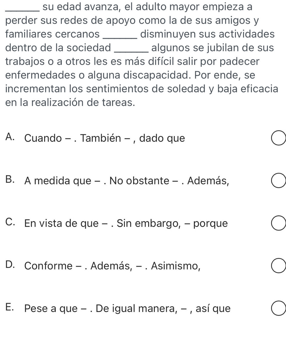 su edad avanza, el adulto mayor empieza a
perder sus redes de apoyo como la de sus amigos y
familiares cercanos _disminuyen sus actividades
dentro de la sociedad _algunos se jubilan de sus
trabajos o a otros les es más difícil salir por padecer
enfermedades o alguna discapacidad. Por ende, se
incrementan los sentimientos de soledad y baja eficacia
en la realización de tareas.
A. Cuando - . También - , dado que
B. A medida que - . No obstante - . Además,
C. En vista de que - . Sin embargo, - porque
D. Conforme - . Además, - . Asimismo,
E. Pese a que - . De igual manera, - , así que