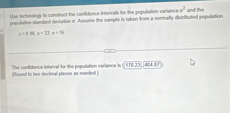 Use technology to construct the confidence intervals for the population variance sigma^2 and the 
population standard deviation σ. Assume the sample is taken from a normally distributed population.
c=0.90, s=33; n=16
The confidence interval for the population variance is 178.23,404.87)
(Round to two decimal places as needed.)