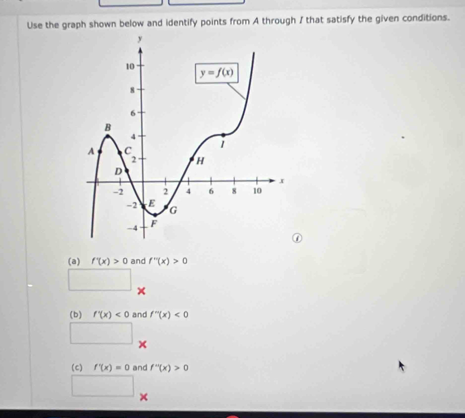 Use the graph shown below and identify points from A through I that satisfy the given conditions.
(a) f'(x)>0 and f''(x)>0
×
(b) f'(x)<0</tex> and f''(x)<0</tex>
^
×
(c) f'(x)=0 and f''(x)>0
×