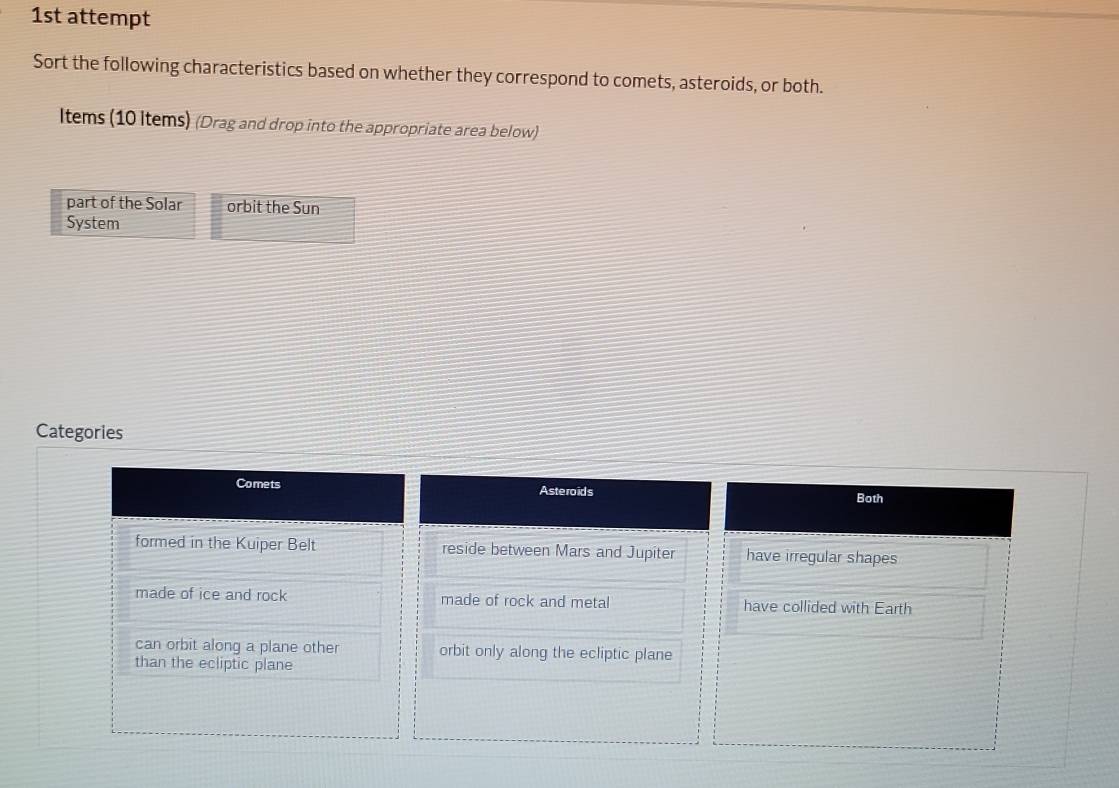 1st attempt
Sort the following characteristics based on whether they correspond to comets, asteroids, or both.
Items (10 Items) (Drag and drop into the appropriate area below)
part of the Solar orbit the Sun
System
Categories
Comets Asteroids
Both
formed in the Kuiper Belt reside between Mars and Jupiter have irregular shapes
made of ice and rock made of rock and metal have collided with Earth
can orbit along a plane other orbit only along the ecliptic plane
than the ecliptic plane