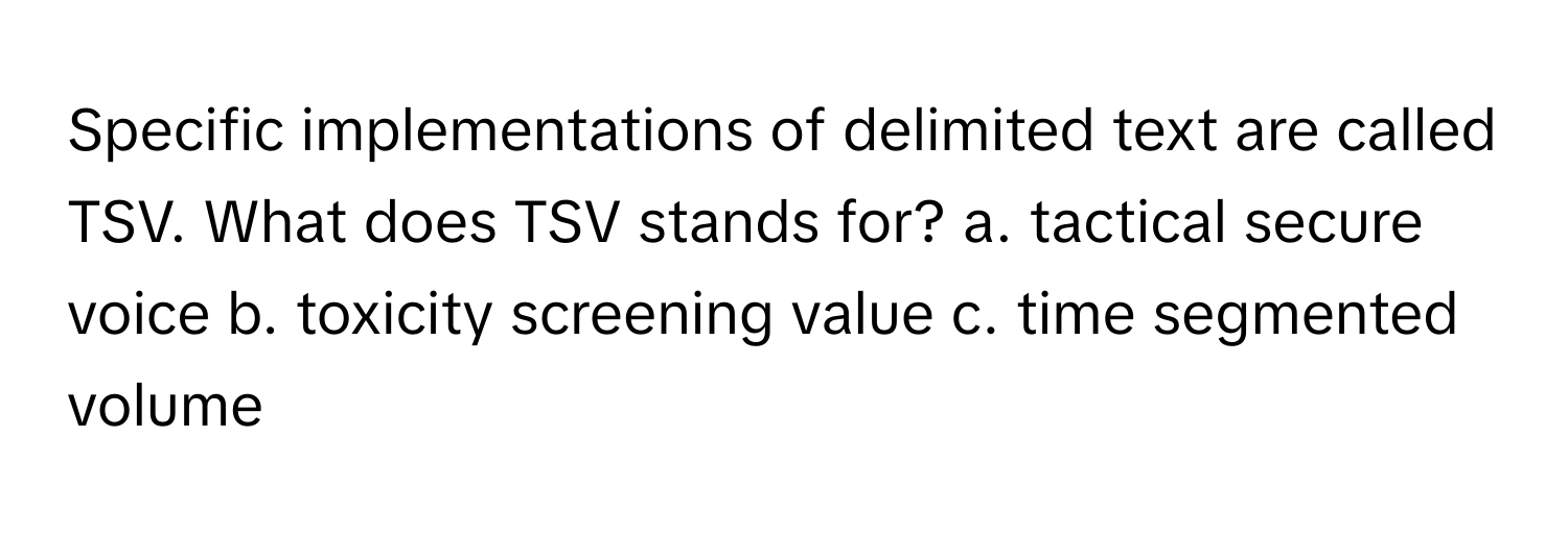 Specific implementations of delimited text are called TSV. What does TSV stands for? a. tactical secure voice b. toxicity screening value c. time segmented volume