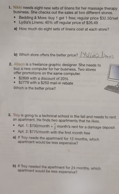 Nikki needs eight new sets of linens for her massage therapy 
business. She checks out the sales at two different stores. 
Bedding & More: buy 1 get 1 free; regular price $32.50 /set 
Lydia's Linens: 40% off regular price of $26.49
a) How much do eight sets of linens cost at each store? 
_ 
b) Which store offers the better price? 
2. Allison is a freelance graphic designer. She needs to 
buy a new computer for her business. Two stores 
offer promotions on the same computer.
$2899 with a discount of 20%
$2779 with a $250 mail-in rebate 
Which is the better price? 
3. Troy is going to a technical school in the fall and needs to rent 
an apartment. He finds two apartments that he likes. 
Apt. 1: $700/month + 1/2  month's rent for a damage deposit 
Apt. 2: $775/month with the first month free 
a) If Troy needs the apartment for 12 months, which 
apartment would be less expensive? 
b) If Troy needed the apartment for 24 months, which 
apartment would be less expensive?