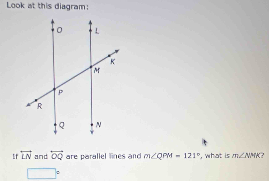 Look at this diagram: 
If overleftrightarrow LN and overleftrightarrow OQ are parallel lines and m∠ QPM=121° , what is m∠ NMK 2
□°