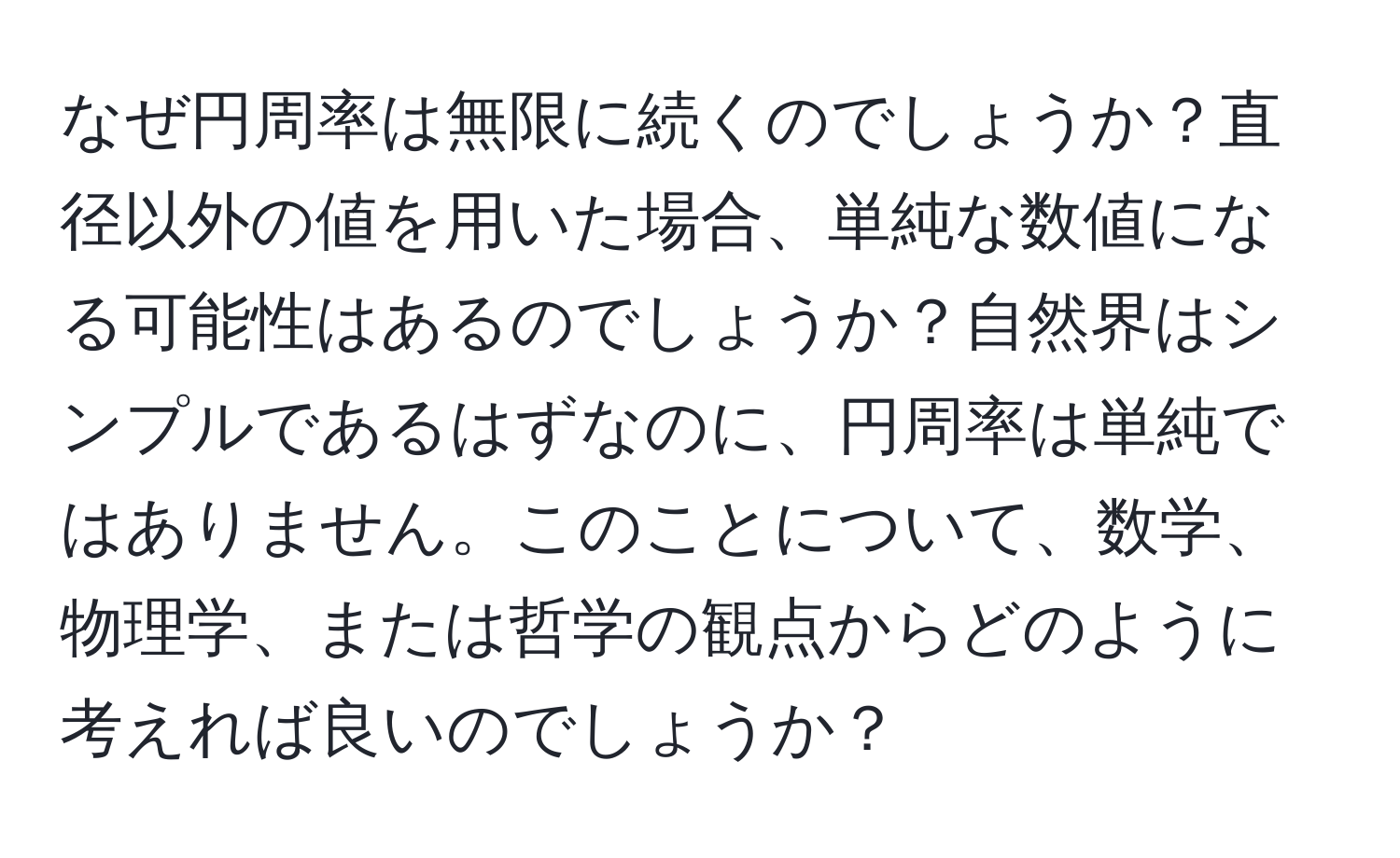 なぜ円周率は無限に続くのでしょうか？直径以外の値を用いた場合、単純な数値になる可能性はあるのでしょうか？自然界はシンプルであるはずなのに、円周率は単純ではありません。このことについて、数学、物理学、または哲学の観点からどのように考えれば良いのでしょうか？