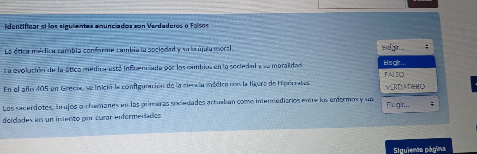 Identificar si los siguientes enunciados son Verdaderos o Falsos
La ética médica cambia conforme cambia la sociedad y su brújula moral. Ele
La evolución de la ética médica está influenciada por los cambios en la sociedad y su moralidad
Elegir...
FALSO
En el año 405 en Grecia, se inició la configuración de la ciencia médica con la figura de Hipócrates
VERDADERO
Los sacerdotes, brujos o chamanes en las primeras sociedades actuaban como intermediarios entre los enfermos y sus Elegir... ^
deidades en un intento por curar enfermedades
Siguiente página