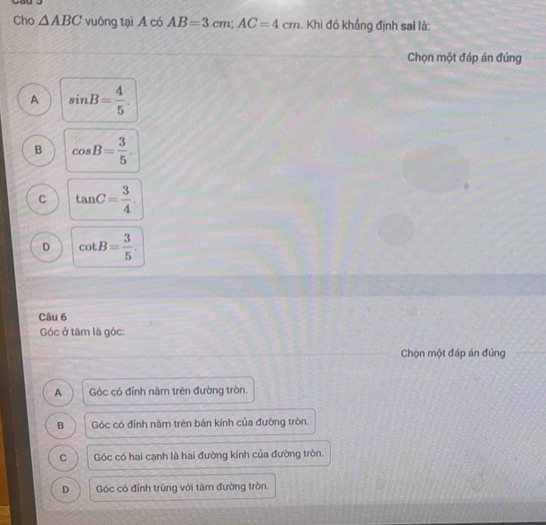 Cho △ ABC vuông tại A có AB=3cm; AC=4cm. Khi đó khẩng định sai là:
Chọn một đáp án đúng
A sin B= 4/5 .
B cos B= 3/5 .
c tan C= 3/4 .
D cot B= 3/5 . 
Câu 6
Góc ở tâm là góc:
Chọn một đáp án đúng
A Góc có đỉnh nâm trên đường tròn.
B Góc có đỉnh nằm trên bán kính của đường tròn.
C Góc có hai cạnh là hai đường kính của đường tròn.
D Góc có đỉnh trùng với tâm đường tròn.