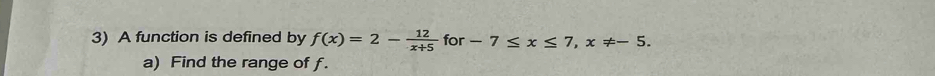 A function is defined by f(x)=2- 12/x+5  for -7≤ x≤ 7, x!= -5. 
a) Find the range of f.