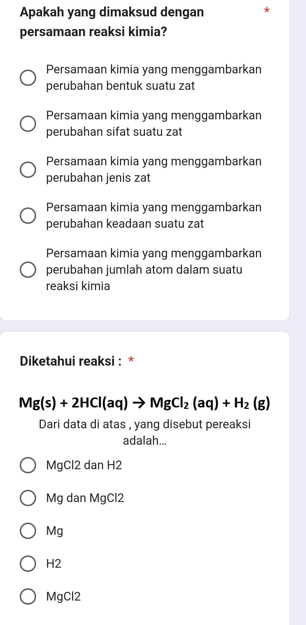 Apakah yang dimaksud dengan
persamaan reaksi kimia?
Persamaan kimia yang menggambarkan
perubahan bentuk suatu zat
Persamaan kimia yang menggambarkan
perubahan sifat suatu zat
Persamaan kimia yang menggambarkan
perubahan jenis zat
Persamaan kimia yang menggambarkan
perubahan keadaan suatu zat
Persamaan kimia yang menggambarkan
perubahan jumlah atom dalam suatu
reaksi kimia
Diketahui reaksi : *
Mg(s)+2HCl(aq)to MgCl_2(aq)+H_2(g)
Dari data di atas , yang disebut pereaksi
adalah...
MgCl2 dan H2
Mg dan MgCl2
Mg
H2
MgCl2