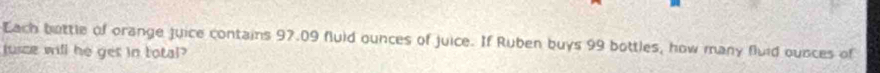 Each bettle of orange juice contains 97.09 fluid ounces of juice. If Ruben buys 99 bottles, how many fluid ousces of 
jusce will he get in total?