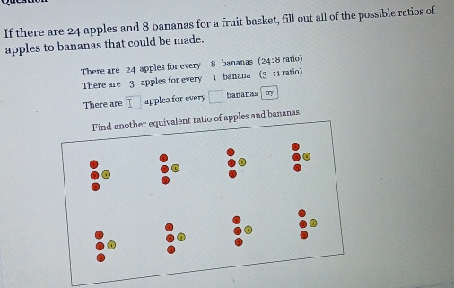 If there are 24 apples and 8 bananas for a fruit basket, fill out all of the possible ratios of
apples to bananas that could be made.
There are 24 apples for every 8 bananas (24:8 ratio)
There are 3 apples for every 1 banana (3 : 1 ratio)
There are overline I apples for every □ bananas tory
o of apples and bananas.