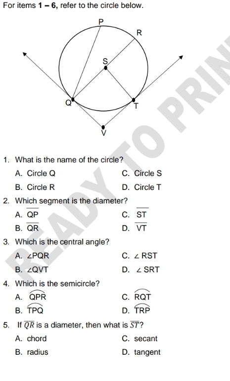 For items 1 - 6, refer to the circle below.
1. What is the name of the circle?
A. Circle Q C. Circle S
B. Circle R D. Circle T
2. Which segment is the diameter?
A. overline QP C. overline ST
B. overline QR D. overline VT
3. Which is the central angle?
C.
A. ∠ PQR ∠ RST
B. ∠ QVT D. ∠ SRT
4. Which is the semicircle?
A. widehat QPR C. widehat RQT
B. widehat TPQ widehat TRP
D.
5. If overline QR is a diameter, then what is overline ST ?
A. chord C. secant
B. radius D. tangent