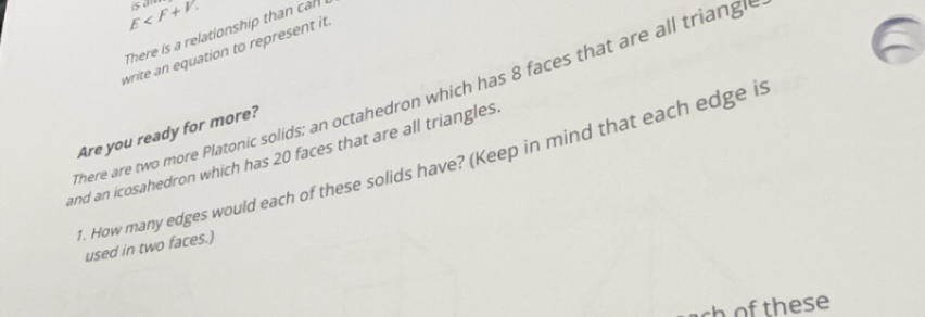 E . is an 
There is a relationship than cal 
write an equation to represent it. 
There are two more Platonic solids; an octahedron which has 8 faces that are all triangl 
Are you ready for more? 
and an icosahedron which has 20 faces that are all triangles 
1. How many edges would each of these solids have? (Keep in mind that each edge is 
used in two faces.) 
ch of these