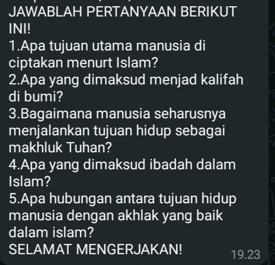 JAWABLAH PERTANYAAN BERIKUT 
INI! 
1.Apa tujuan utama manusia di 
ciptakan menurt Islam? 
2.Apa yang dimaksud menjad kalifah 
di bumi? 
3.Bagaimana manusia seharusnya 
menjalankan tujuan hidup sebagai 
makhluk Tuhan? 
4.Apa yang dimaksud ibadah dalam 
Islam? 
5.Apa hubungan antara tujuan hidup 
manusia dengan akhlak yang baik 
dalam islam? 
SELAMAT MENGERJAKAN! 19.23