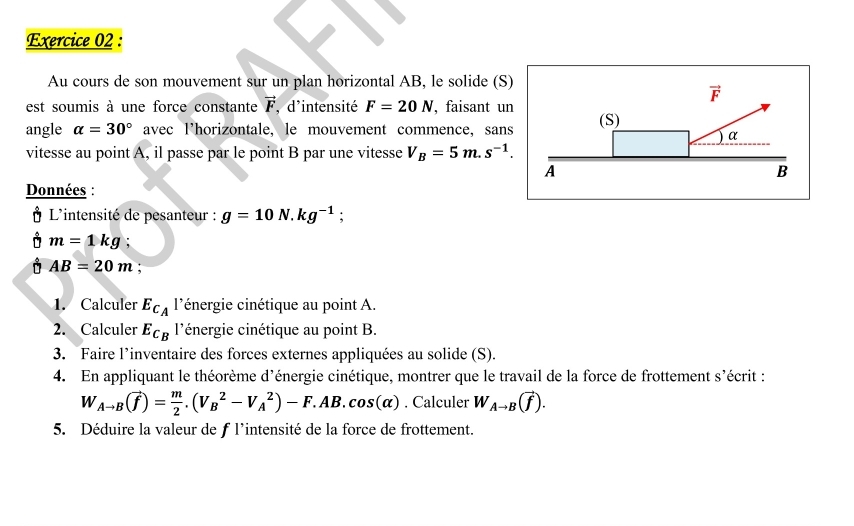 Au cours de son mouvement sur un plan horizontal AB, le solide (S)
vector F
est soumis à une force constante vector F ,d'intensité F=20N , faisant un 
angle alpha =30° avec l’horizontale, le mouvement commence, sans (S) 
vitesse au point A, il passe par le point B par une vitesse V_B=5m.s^(-1). ) α 
A 
B 
Données : 
Ở L'intensité de pesanteur : g=10N.kg^(-1); 
Ở m=1kg;
AB=20m
1. Calculer E_C_A l'énergie cinétique au point A. 
2. Calculer E_C_B l'énergie cinétique au point B. 
3. Faire l’inventaire des forces externes appliquées au solide (S). 
4. En appliquant le théorème d'énergie cinétique, montrer que le travail de la force de frottement s' écrit :
W_Ato B(vector f)= m/2 .(V_B^(2-V_A^2)-F.AB.cos (alpha ). Calculer W_Ato B)(vector f). 
5. Déduire la valeur de f l'intensité de la force de frottement.