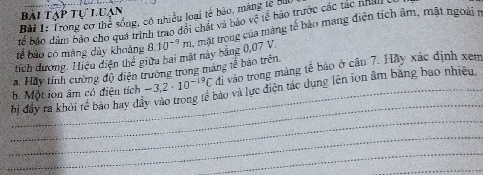 bài tạp tự luận 
Bài 1: Trong cơ thể sống, có nhiều loại tế bào, màng tế bao 
bể bào đảm bảo cho quá trình trao đổi chất và bảo vệ tế bào trước các tác nhau y 
tế bào có màng dày khoảng 8.10^(-9)m , mặt trong của màng tế bào mang điện tích âm, mặt ngoài n 
tích dương. Hiệu điện thế giữa hai mặt này băng 0,07 V. 
Ha. Hãy tính cường độ điện trường trong màng tế bào trên. 
_ 
b. Một ion âm có điện tích -3,2· 10^(-19)C đi vào trong màng tế bào ở câu 7. Hãy xác định xem 
_bị đầy ra khỏi tế bào hay đầy vào trong tế bào và lực điện tác dụng lên ion âm bằng bao nhiêu. 
_ 
_ 
_ 
_