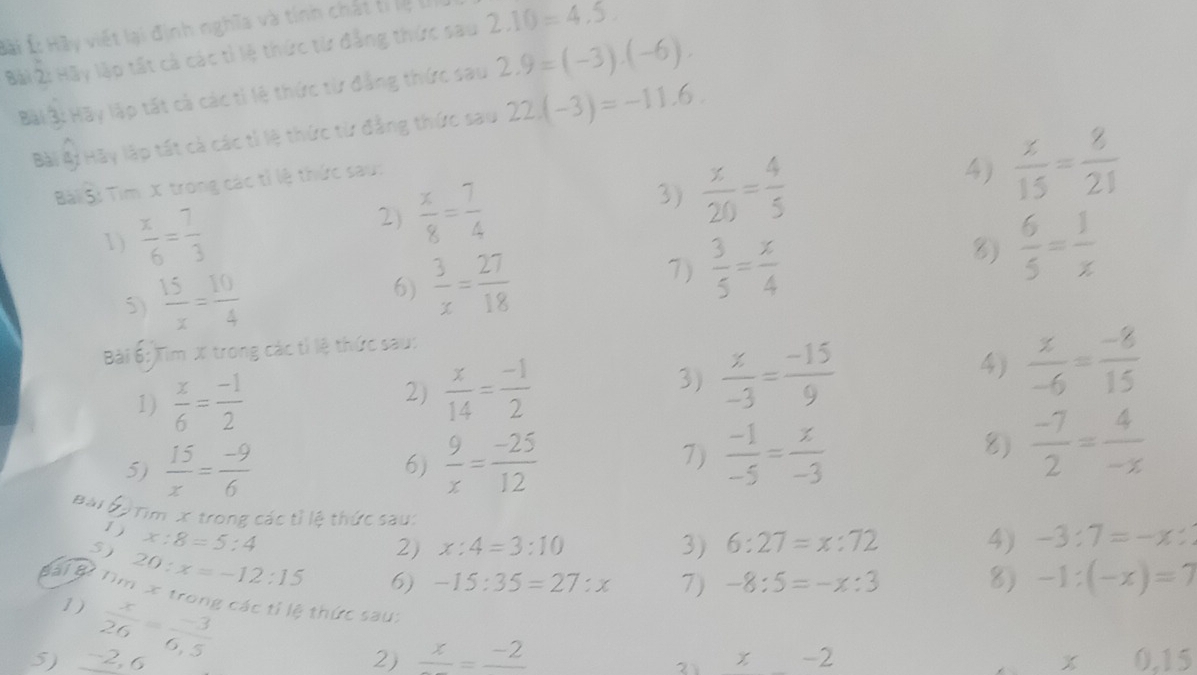 Á: Hãy viết lại định nghĩa và tinh chất ti lệ lý
Bài 2: Hãy lập tất cả các tỉ lệ thức từ đẳng thức sau 2.10=4.5
Bi B: Hãy lập tất cả các tỉ lệ thức từ đẳng thức sau 2.9=(-3).(-6).
Bài Bi Hãy lập tất cả các tỉ lệ thức từ đẳng thức sau 22.(-3)=-11.6.
Bài Si Tìm X trong các tỉ lệ thức sau:
1)  x/6 = 7/3  2)  x/8 = 7/4  3)  x/20 = 4/5  4)  x/15 = 8/21 
5)  15/x = 10/4 
6)  3/x = 27/18  7)  3/5 = x/4  8)  6/5 = 1/x 
Bài 6: Tìm X trong các tỉ lệ thức sau:
1)  x/6 = (-1)/2 
2)  x/14 = (-1)/2 
3)  x/-3 = (-15)/9 
4)  z/-6 = (-8)/15 
5)  15/x = (-9)/6  6)  9/x = (-25)/12 
7)  (-1)/-5 = x/-3 
8)  (-7)/2 = 4/-x 
Bàj * ĐTim x trong các tỉ lệ thức sau:
1)
5) x:8=5:4 2) x:4=3:10 3) 6:27=x:72 4) -3:7=-x:
pare tan x 20:x=-12:15 6) -15:35=27:x 7) -8:5=-x:3 8) -1:(-x)=7
1)  x/26 = (-3)/6.5 
trong các tỉ lệ thức sau:
5) 2, 6 2) frac x=frac -2 -2 x 0,15
21 χ