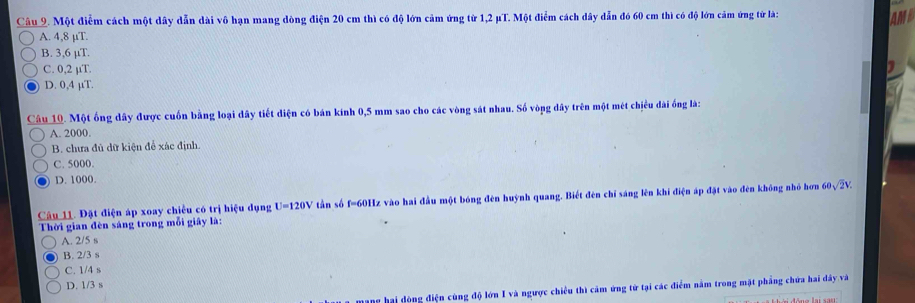 Một điễm cách một dây dẫn dài vô hạn mang dòng điện 20 cm thì có độ lớn cảm ứng từ 1,2 μT. Một điểm cách dây dẫn đó 60 cm thì có độ lớn cảm ứng tử là:
AMD
A. 4,8 µT.
B. 3,6 µT.
C. 0,2 µT.
1
D. 0,4 µT.
Câu 10. Một ống dây được cuốn bằng loại dây tiết diện có bán kính 0,5 mm sao cho các vòng sát nhau. Số vòng dây trên một mét chiều dài ống là:
A. 2000.
B. chưa đủ dữ kiện để xác định.
C. 5000.
D. 1000.
Câu 11. Đặt điện áp xoay chiều có trị hiệu dụng U=120V tần số f=60Hz vào hai đầu một bóng đèn huỳnh quang. Biết đèn chỉ sáng lên khi điện áp đặt vào đèn không nhỏ hơn 60sqrt(2)V. 
Thời gian đèn sáng trong mỗi giây l:
A. 2/5 s
B. 2/3 s
C. 1/4 s
D. 1/3 s
mạng hai dòng điện cùng độ lớn I và ngược chiều thì cảm ứng tử tại các điểm nằm trong mặt phẳng chứa hai đây và