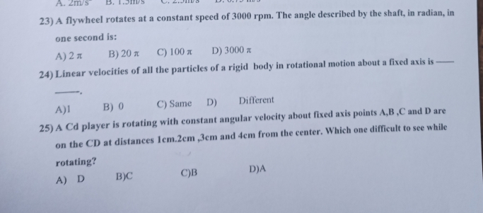 2m/s^- B. 1.5m/
23) A flywheel rotates at a constant speed of 3000 rpm. The angle described by the shaft, in radian, in
one second is:
A) 2 π B) 20 π C) 100 π D) 3000 π
24) Linear velocities of all the particles of a rigid body in rotational motion about a fixed axis is_
_
, .
A) 1 B) 0 C) Same D) Different
25) A Cd player is rotating with constant angular velocity about fixed axis points A, B , C and D are
on the CD at distances 1cm. 2cm , 3cm and 4cm from the center. Which one difficult to see while
rotating?
A) D B)C C)B D)A