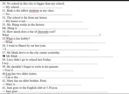 No school in this city is bigger than my school. 
-> My school._ 
31. Binh is the tallest students in my class. 
-> No_ 
32. The school is far from my house. 
-> My house is not._ 
33. Mr. Hung works in the factory. 
Mr. Hung is_ 
34. How much does a bar of chocoate cost? 
What _? 
35.What is her hobby? 
- >What_ 
36. I went to Hanoi by car last year. 
->I_ 
37. Mr Minh drove to the city center yesterday. 
Mr Minh_ 
38. Lucy didn’t go to school last Friday. 
Lucy_ 
39. He shouldn’t forget to write to his parents. 
->You'd_ 
40.Lan has two elder sisters. 
-> Lan is the._ 
42. Mary has an elder brother, Peter. 
-> Mary is._ 
42. Jane goes to the English club at 5.30 p.m. 
-> Jane goes_ 
_ 
_