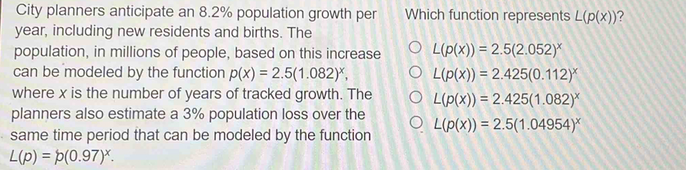 City planners anticipate an 8.2% population growth per Which function represents L(p(x)) ?
year, including new residents and births. The
population, in millions of people, based on this increase L(p(x))=2.5(2.052)^x
can be modeled by the function p(x)=2.5(1.082)^x, L(p(x))=2.425(0.112)^x
where x is the number of years of tracked growth. The L(p(x))=2.425(1.082)^x
planners also estimate a 3% population loss over the
same time period that can be modeled by the function L(p(x))=2.5(1.04954)^x
L(p)=p(0.97)^x.