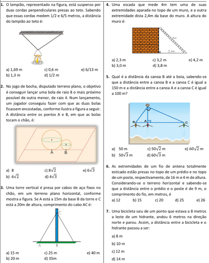 lampião, representado na figura, está suspenso por 4. Uma escada que mede 4m tem uma de suas
duas cordas perpendiculares presas ao teto. Sabendo extremidades aparada no topo de um muro, e a outra
que essas cordas medem 1/2 e 6/5 metros, a distância extremidade dista 2,4m da base do muro. A altura do
do lampião ao teto é: muro é:
a) 2,3 m c) 3,2 m e) 4,2 m
b) 3,0 m d) 3,8 m
a) 1,69 m c) 0,6 m e) 6/13 m
b) 1,3 m d) 1/2 m 5. Qual é a distância da canoa B até a boia, sabendo-se
que a distância entre a canoa B e a canoa C é igual a
2. No jogo de bocha, disputado terreno plano, o objetivo 150 m e a distância entre a canoa A e a canoa C é igual
é conseguir lançar uma bola de raio 8 o mais próximo a 100 m?
possível de outra menor, de raio 4. Num lançamento,
um jogador conseguiu fazer com que as duas bolas
ficassem encostadas, conforme ilustra a figura a seguir.
A distância entre os pontos A e B, em que as bolas
tocam o chão, é: A
B
C
A B a) 50 m c) 50sqrt(2)m e) 60sqrt(2)m
b) 50sqrt(3)m d) 60sqrt(3)m
a) 8 c) 8sqrt(2) e) 6sqrt(3) 6. As extremidades de um fio de antena totalmente
esticado estão presas no topo de um prédio e no topo
b) 6sqrt(2) d) 4sqrt(3) de um poste, respectivamente, de 16 m e 4 m de altura.
Considerando-se o terreno horizontal e sabendo-se
3. Uma torre vertical é presa por cabos de aço fixos no que a distância entre o prédio e o poste é de 9 m, o
chão, em um terreno plano horizontal, conforme comprimento do fio, em metros, é
mostra a figura. Se A está a 15m da base B da torre e C a) 12 b) 15 c) 20 d) 25 e) 26
está a 20m de altura, comprimento do cabo AC é:
7. Uma bicicleta saiu de um ponto que estava a 8 metros
a leste de um hidrante, andou 6 metros na direção
norte e parou. Assim, a distância entre a bicicleta e o
hidrante passou a ser:
a) 8 m
b) 10 m
a) 15 m c) 25 m e) 40 m c) 12 m
b) 20 m d) 35m d) 14 m