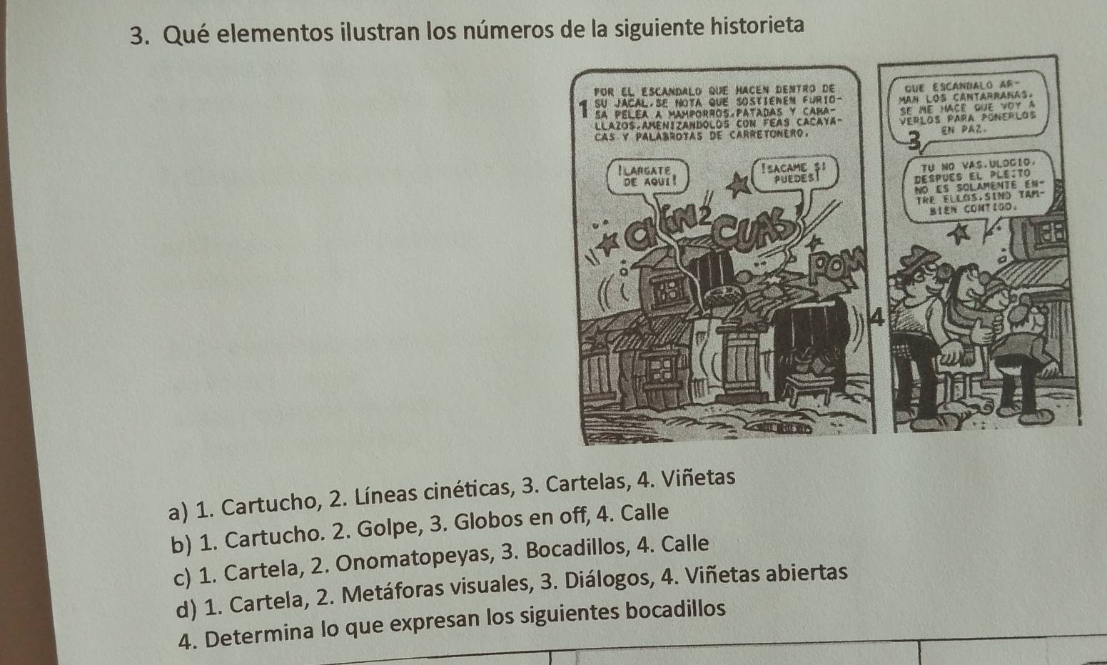 Qué elementos ilustran los números de la siguiente historieta
a) 1. Cartucho, 2. Líneas cinéticas, 3. Cartelas, 4. Viñetas
b) 1. Cartucho. 2. Golpe, 3. Globos en off, 4. Calle
c) 1. Cartela, 2. Onomatopeyas, 3. Bocadillos, 4. Calle
d) 1. Cartela, 2. Metáforas visuales, 3. Diálogos, 4. Viñetas abiertas
4. Determina lo que expresan los siguientes bocadillos