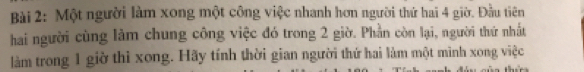 Một người làm xong một công việc nhanh hơn người thứ hai 4 giờ. Đầu tiên 
hai người cùng làm chung công việc đó trong 2 giờ. Phần còn lại, người thứ nhất 
làm trong 1 giờ thi xong. Hãy tính thời gian người thứ hai làm một mình xong việc