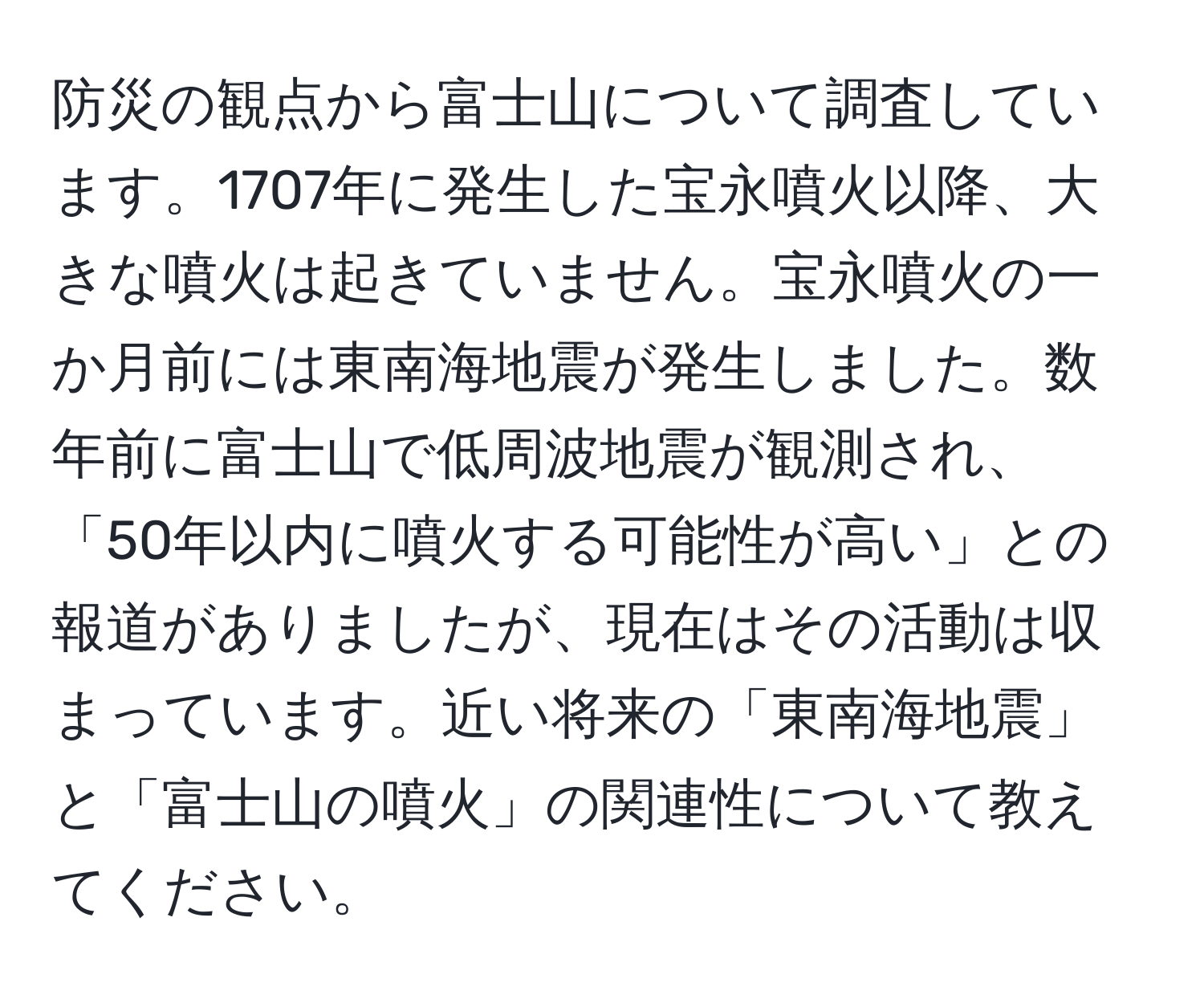 防災の観点から富士山について調査しています。1707年に発生した宝永噴火以降、大きな噴火は起きていません。宝永噴火の一か月前には東南海地震が発生しました。数年前に富士山で低周波地震が観測され、「50年以内に噴火する可能性が高い」との報道がありましたが、現在はその活動は収まっています。近い将来の「東南海地震」と「富士山の噴火」の関連性について教えてください。