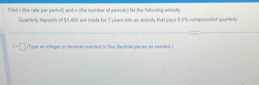 Find i (the rate per period) and n (the number of periods) for the following annuity 
Quarterly deposits of $1,400 are made for 7 years into an annuity that pays 8.5% compounded quarterly.
I=□ (Type an integer or decimal rounded to four decimal places as needed.)