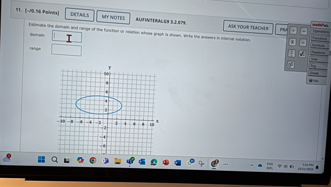 DETAILS MY NOTES AUFINTERALG9 3.2.079. ASK YOUR TEACHER 
mathPad. 
PRA Operations 
domain 
Estimate the domain and range of the function or relation whose graph is shown. Write the answers in interval notation. Symbols 
Functions 
x ÷ 
range
 8/2  sqrt(0) Relations 
Sets
0^0 Trig 
Greek 
ENG 5:54 PM 
INTL 10/21/2024