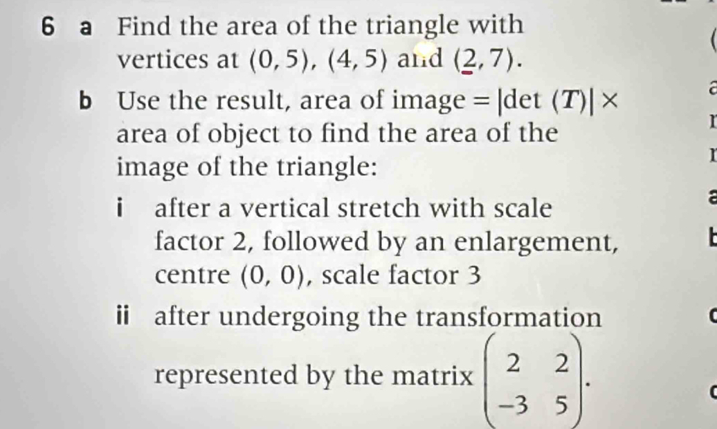 a Find the area of the triangle with 
vertices at (0,5), (4,5) and (2,7). 
b Use the result, area of image = |det (T)| × 
a 
area of object to find the area of the 
I 
image of the triangle: 
r 
i after a vertical stretch with scale 
factor 2, followed by an enlargement, 
L 
centre (0,0) , scale factor 3
ii after undergoing the transformation 
represented by the matrix beginpmatrix 2&2 -3&5endpmatrix.