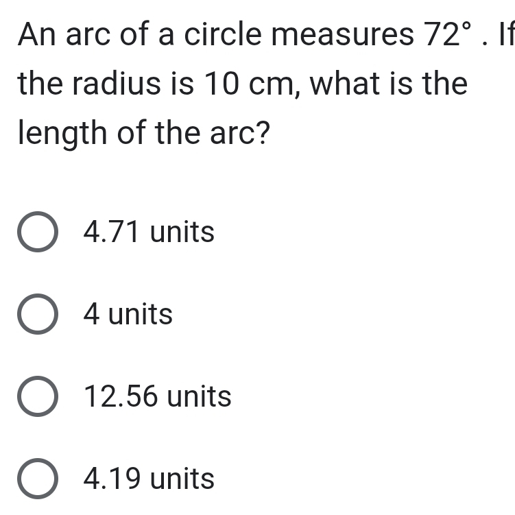 An arc of a circle measures 72°. I1
the radius is 10 cm, what is the
length of the arc?
4.71 units
4 units
12.56 units
4.19 units