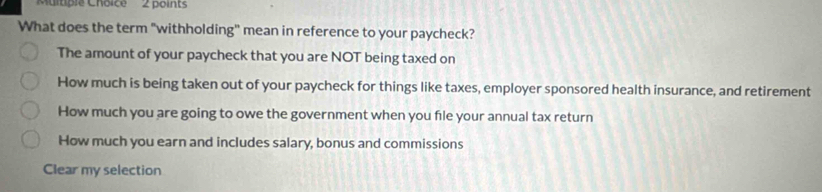 'Multiple Choice' 2 points
What does the term "withholding" mean in reference to your paycheck?
The amount of your paycheck that you are NOT being taxed on
How much is being taken out of your paycheck for things like taxes, employer sponsored health insurance, and retirement
How much you are going to owe the government when you file your annual tax return
How much you earn and includes salary, bonus and commissions
Clear my selection