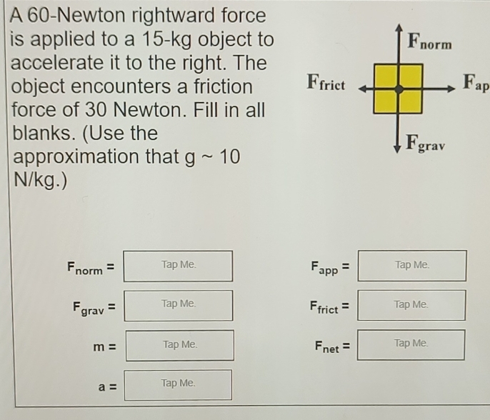 A 60-Newton rightward force 
is applied to a 15-kg object to F_norm
accelerate it to the right. The 
object encounters a friction Ffrict F_ap
force of 30 Newton. Fill in all 
blanks. (Use the
F_grav
approximation that gsim 10
N/kg.)
F_norm=□ □
F_app=□^
F_grav=□ □ 
□ 
F_frict=□ □  
(
m=TapMe. □ 
F_net=□ □
a=TapMe. □ 
□ 