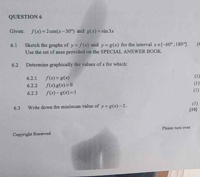 Given: f(x)=2cos (x-30°) and g(x)=sin 3x
6.1 Sketch the graphs of y=f(x) and y=g(x) for the interval x∈ [-60°;180°]. ( 
Use the set of axes provided on the SPECIAL ANSWER BOOK. 
6.2 Determine graphically the values of x for which: 
6.2.1 f(x)>g(x) (1) 
6.2.2 f(x).g(x)>0 (1) 
6.2.3 f(x)-g(x)=1 (1) 
6.3 Write down the minimum value of y=g(x)-2. 
(1) 
[10] 
Please turn over 
Copyright Reserved