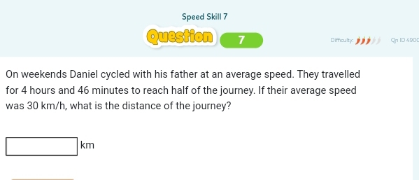 Speed Skill 7 
Question 7 Difficulty: Qn ID 4900 
On weekends Daniel cycled with his father at an average speed. They travelled 
for 4 hours and 46 minutes to reach half of the journey. If their average speed 
was 30 km/h, what is the distance of the journey?