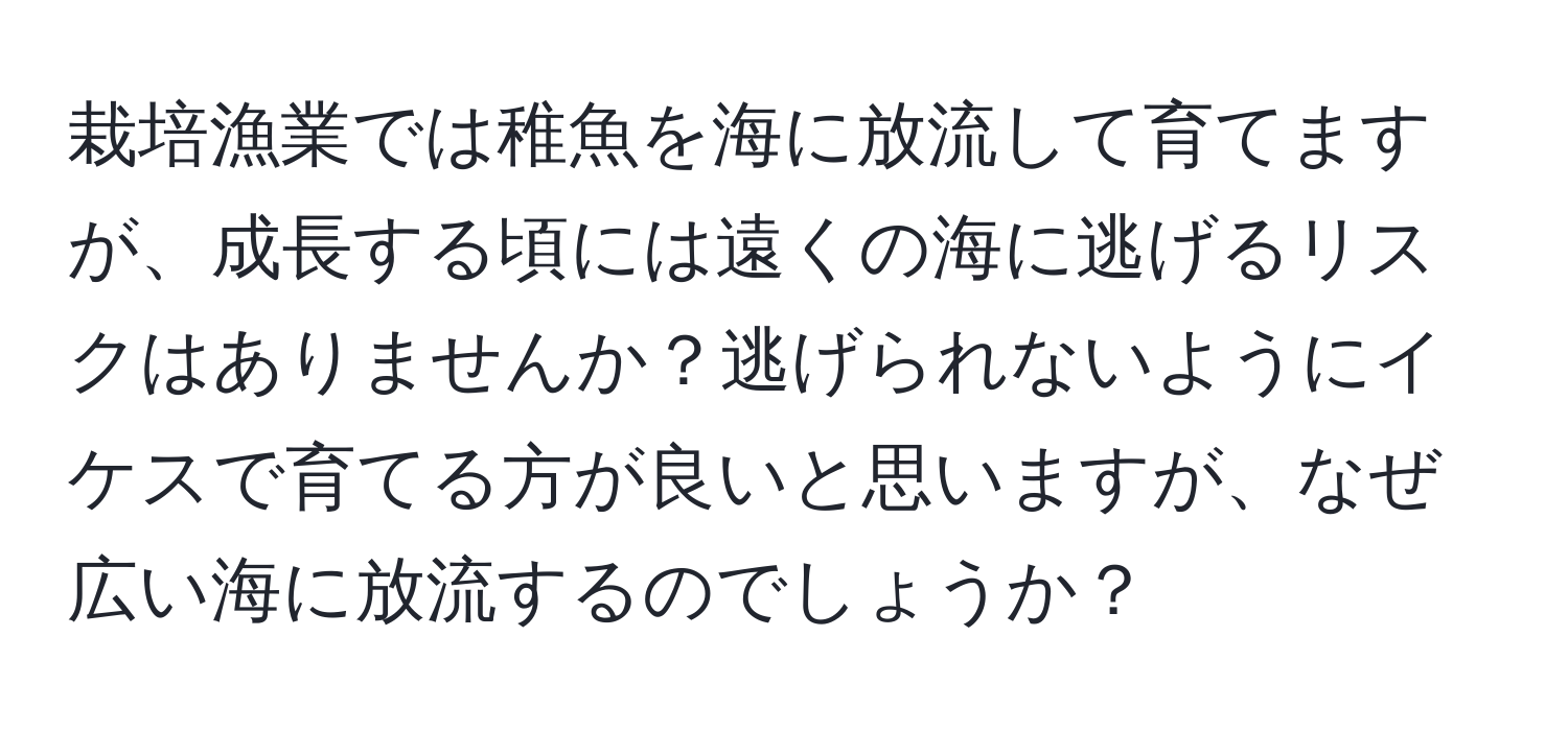 栽培漁業では稚魚を海に放流して育てますが、成長する頃には遠くの海に逃げるリスクはありませんか？逃げられないようにイケスで育てる方が良いと思いますが、なぜ広い海に放流するのでしょうか？