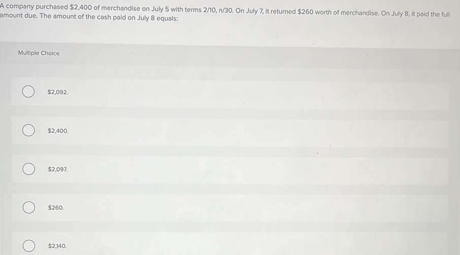 A company purchased $2,400 of merchandise on July 5 with terms 2/10, n/30. On July 7, it returned $260 worth of merchandise. On July 8, it paid the full
amount due. The amount of the cash paid on July 8 equals:
Multiple Choice
$2,092.
$2,400.
$2,097.
$260.
$2,140.