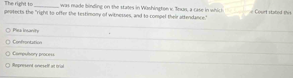 The right to_ was made binding on the states in Washington v. Texas, a case in which the upreme Court stated this
protects the "right to offer the testimony of witnesses, and to compel their attendance."
Plea insanity
Confrontation
Compulsory process
Represent oneself at trial