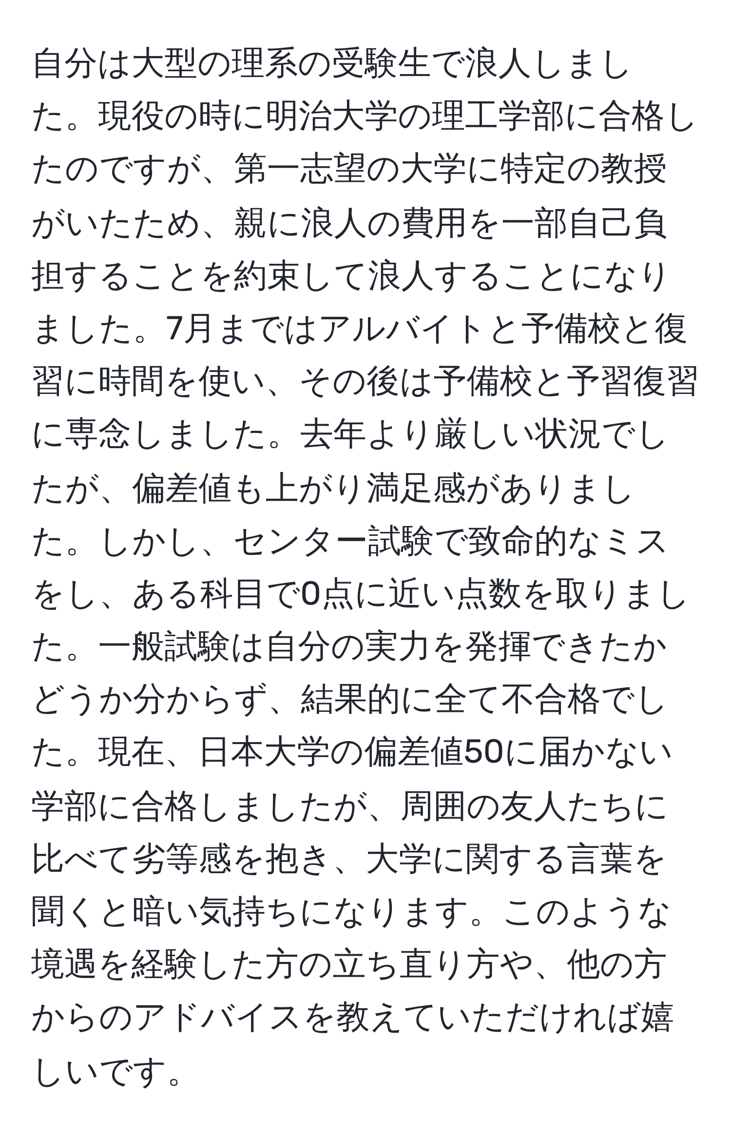 自分は大型の理系の受験生で浪人しました。現役の時に明治大学の理工学部に合格したのですが、第一志望の大学に特定の教授がいたため、親に浪人の費用を一部自己負担することを約束して浪人することになりました。7月まではアルバイトと予備校と復習に時間を使い、その後は予備校と予習復習に専念しました。去年より厳しい状況でしたが、偏差値も上がり満足感がありました。しかし、センター試験で致命的なミスをし、ある科目で0点に近い点数を取りました。一般試験は自分の実力を発揮できたかどうか分からず、結果的に全て不合格でした。現在、日本大学の偏差値50に届かない学部に合格しましたが、周囲の友人たちに比べて劣等感を抱き、大学に関する言葉を聞くと暗い気持ちになります。このような境遇を経験した方の立ち直り方や、他の方からのアドバイスを教えていただければ嬉しいです。