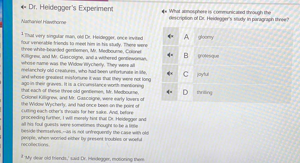 D_I. Heidegger's Experiment What atmosphere is communicated through the
description of Dr. Heidegger's study in paragraph three?
Nathaniel Hawthorne
¹ That very singular man, old Dr. Heidegger, once invited gloomy
A
four venerable friends to meet him in his study. There were
three white-bearded gentlemen, Mr. Medbourne, Colonel
B
Killigrew, and Mr. Gascoigne, and a withered gentlewoman, grotesque
whose name was the Widow Wycherly. They were all
melancholy old creatures, who had been unfortunate in life,
C joyful
and whose greatest misfortune it was that they were not long
ago in their graves. It is a circumstance worth mentioning
that each of these three old gentlemen, Mr. Medbourne, thrilling
Colonel Killigrew, and Mr. Gascoigne, were early lovers of
the Widow Wycherly, and had once been on the point of
cutting each other's throats for her sake. And, before
proceeding further, I will merely hint that Dr. Heidegger and
all his foul guests were sometimes thought to be a little
beside themselves,--as is not unfrequently the case with old
people, when worried either by present troubles or woeful
recollections.
² ‘My dear old friends,’ said Dr. Heidegger, motioning them