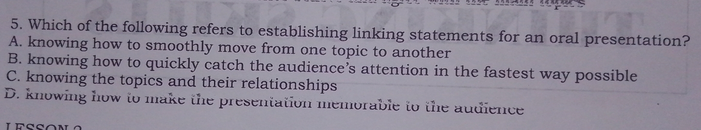 Which of the following refers to establishing linking statements for an oral presentation?
A. knowing how to smoothly move from one topic to another
B. knowing how to quickly catch the audience’s attention in the fastest way possible
C. knowing the topics and their relationships
D. knowing how to make the presentation memorable to the audience