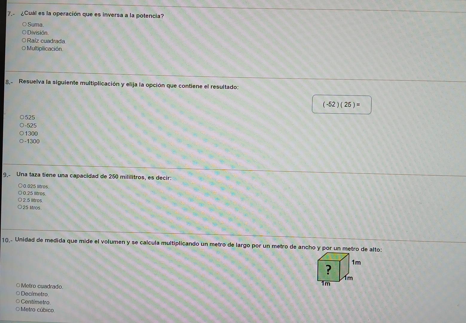 7.- ¿Cuál es la operación que es inversa a la potencia?
Suma.
División.
Raíz cuadrada.
O Multiplicación.
8 Resuelva la siguiente multiplicación y elija la opción que contiene el resultado:
(-52)(25)=
525
-525
1300
-1300
9.- Una taza tiene una capacidad de 250 mililitros, es decir:
0.025 litros.
0.25 litros.
2.5 litros.
25 litros.
10.- Unidad de medida que mide el volumen y se calcula multiplicando un metro de largo por un metro de ancho y por un metro de alto:
○Metro cuadrado.
Decímetro.
Centímetro
Metro cúbico