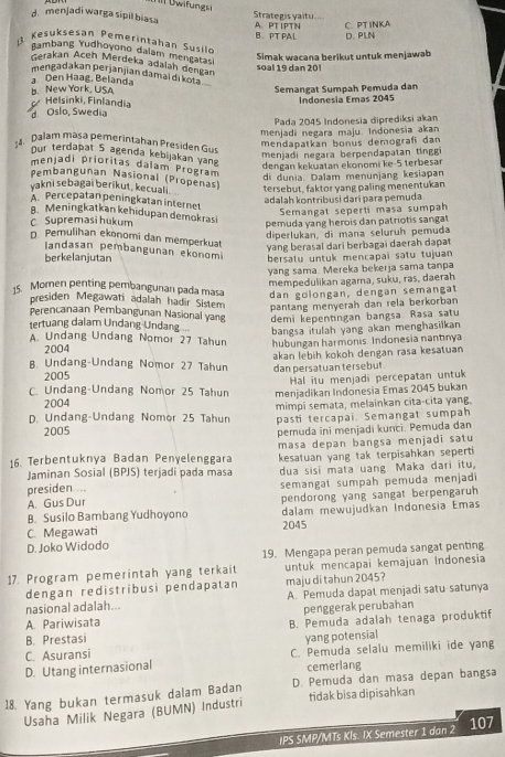 II Dwifungsi
d. menjadi warga sipil biasa A. PTIPTN Strategis yaitu. C. PTINKA
B. PT PAL D. PLN
1 Kesuksesan Pemerintahan Susilo
Lambang Yudhoyono dalam mençatas
Gerakan Aceh Merdeka adalah dengan
soal 19 dan 20l Simak wacana berikuț untuk menjawab
mengadakan perjanjian damal di kota
Den Haag, Belanda
B. New York, USA Semangat Sumpah Pemuda dan
Helsinki, Finlandia
d Oslo, Swedia Indonesia Emas 2045
Pada 2045 Indonesia diprediksi akan
menjadi negara maju. Indonesia akan
Dalam masa pemerintahan Presiden Gus
mendapatkan bonus demograf dan
menjadi negara berpendapatan tinggi
Our terdapat 5 agenda kebijakan yang
dengan kekuatan ekonomi ke-5 terbesar
menjadi prioritas daïam Program
di dunia. Dalam menunjang kesiapan
Pembangunan Nasional (Propenas)
yakni sebagai berikut, kecuali .
tersebut, faktor yang paling menentukan
adalah kontribusi darí para pemuda
APercepatan peningkatan internet
Semangat seperti masa sumpah
8. Meningkatkan kehidupan demokrasi
C. Supremasi hukum pemuda yang herois dan patriotis sangat
diperlukan, di mana seluruh pemuda
n. Pemulihan ekonomi dan memperkuat
yang berasal dari berbagai daerah dapat
Iandasan pembangunan ekonomi
berkelanjutan bersatu untuk mencapai satu tujuan
yang sama. Mereka bekerja sama tanpa
mempedulikan agama, suku, ras, daerah
15. Momen penting pembangunan pada masa dan golongan, dengan semangat
presiden Megawati adalah hadir Sistem
pantang menyerah dan rela berkorban
Perencanaan Pembangunan Nasional yang demi kepentingan bangsa. Rasa satu
tertuang dalam Undang-Undang
bangsa itulah yang akan menghasilkan
A. Undang Undang Nomor 27 Tahun hubungan harmonis. Indonesia nantinya
2004
2005 akan lebih kokoh dengan rasa kesatuan
B. Undang-Undang Nomor 27 Tahun dan persatuan tersebut.
Hal itu menjadi percepatan untuk
C. Undang-Undang Nomor 25 Tahun menjadikan Indonesia Emas 2045 bukan
2004
D. Undang-Undang Nomor 25 Tahun mimpi semata, melainkan cita-cita yang.
pasti tercapai. Semangat sumpah
2005 pemuda ini menjadi kunci. Pemuda dan
16. Terbentuknya Badan Penyelenggara masa depan bangsa menjadi satu
Jaminan Sosial (BPJS) terjadi pada masa kesatuan yang tak terpisahkan seperti
dua sisi mata uang Maka dari itu,
presiden ... semangat sumpah pemuda menjadi
A. Gus Dur
B. Susilo Bambang Yudhoyono pendorong yang sangat berpengaruh
dalam mewujudkan Indonesia Emas
C. Megawati 2045
D. Joko Widodo
19. Mengapa peran pemuda sangat penting
17. Program pemerintah yang terkait untuk mencapai kemajuan Indonesia
dengan redistribusi pendapatan maju di tahun 2045?
nasional adalah... A. Pemuda dapat menjadi satu satunya
penggerak perubahan
A. Pariwisata
B. Prestasi B. Pemuda adalah tenaga produktif
yang potensial
C. Asuransi C. Pemuda selalu memiliki ide yang
D. Utang internasional cemerlang
18. Yang bukan termasuk dalam Badan D. Pemuda dan masa depan bangsa
Usaha Milik Negara (BUMN) Industri tidak bisa dipisahkan
IPS SMP/MTs Kls. IX Semester 1 dan 2 107